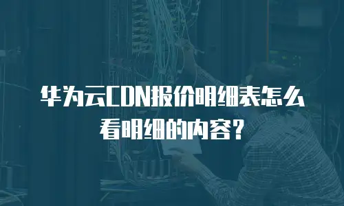 华为云CDN报价明细表怎么看明细的内容？