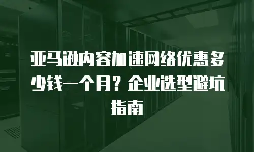 亚马逊内容加速网络优惠多少钱一个月？企业选型避坑指南