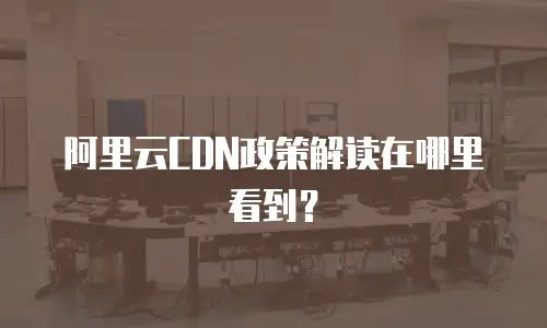 阿里云CDN政策解读在哪里看到？