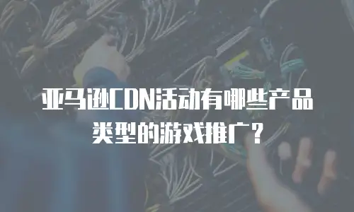 亚马逊CDN活动有哪些产品类型的游戏推广？