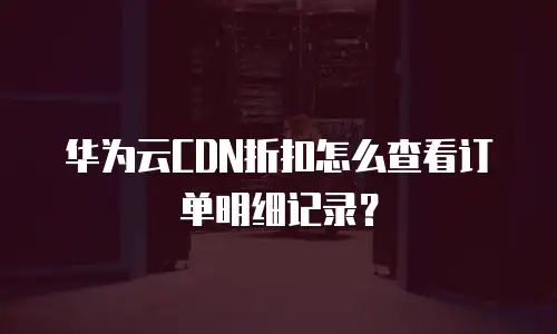 华为云CDN折扣怎么查看订单明细记录？