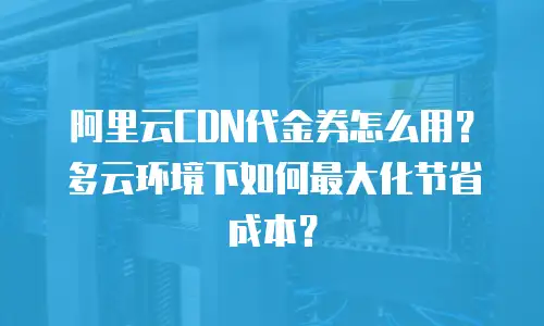 阿里云CDN代金券怎么用？多云环境下如何最大化节省成本？