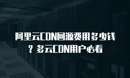阿里云CDN回源费用多少钱？多云CDN用户必看