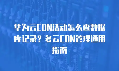 华为云CDN活动怎么查数据库记录？多云CDN管理通用指南