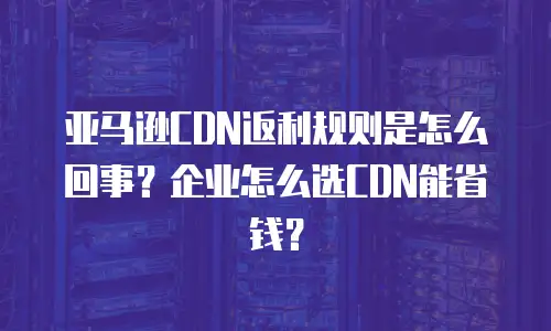亚马逊CDN返利规则是怎么回事？企业怎么选CDN能省钱？