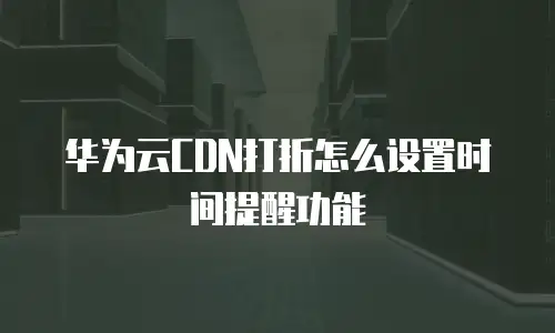 华为云CDN打折怎么设置时间提醒功能