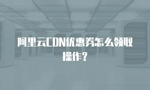 阿里云CDN优惠券怎么领取操作？