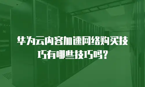 华为云内容加速网络购买技巧有哪些技巧吗？