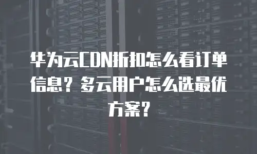 华为云CDN折扣怎么看订单信息？多云用户怎么选最优方案？