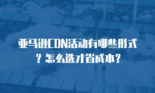 亚马逊CDN活动有哪些形式？怎么选才省成本？