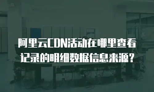 阿里云CDN活动在哪里查看记录的明细数据信息来源？