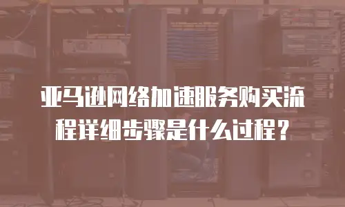 亚马逊网络加速服务购买流程详细步骤是什么过程？