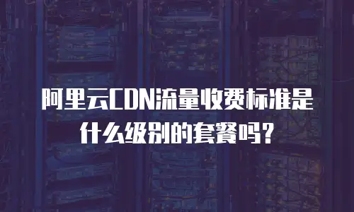 阿里云CDN流量收费标准是什么级别的套餐吗？