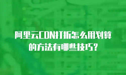 阿里云CDN打折怎么用划算的方法有哪些技巧？