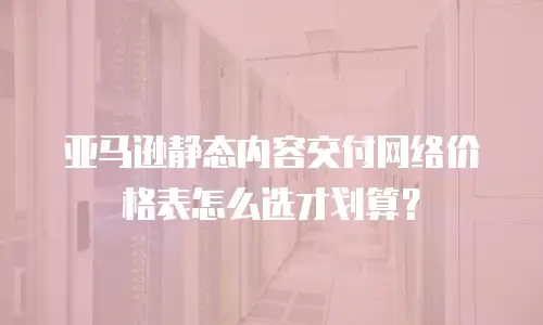 亚马逊静态内容交付网络价格表怎么选才划算？