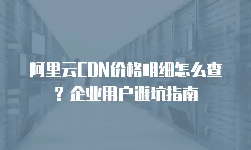 阿里云CDN价格明细怎么查？企业用户避坑指南