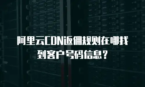 阿里云CDN返佣规则在哪找到客户号码信息？