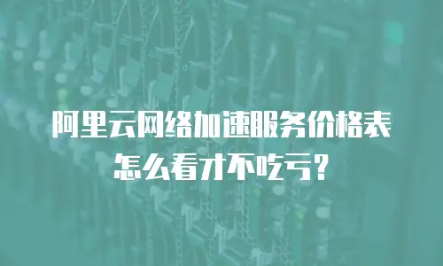 阿里云网络加速服务价格表怎么看才不吃亏？
