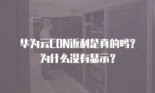 华为云CDN返利是真的吗？为什么没有显示？
