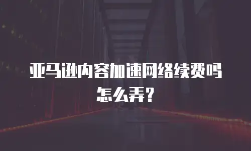 亚马逊内容加速网络续费吗怎么弄？