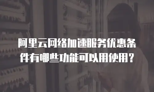 阿里云网络加速服务优惠条件有哪些功能可以用使用？