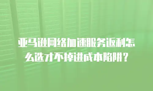亚马逊网络加速服务返利怎么选才不掉进成本陷阱？
