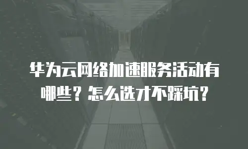 华为云网络加速服务活动有哪些？怎么选才不踩坑？