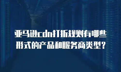 亚马逊cdn打折规则有哪些形式的产品和服务商类型？
