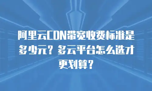 阿里云CDN带宽收费标准是多少元？多云平台怎么选才更划算？