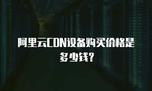 阿里云CDN设备购买价格是多少钱？