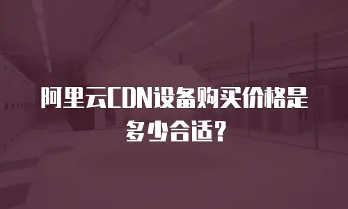 阿里云CDN设备购买价格是多少合适？