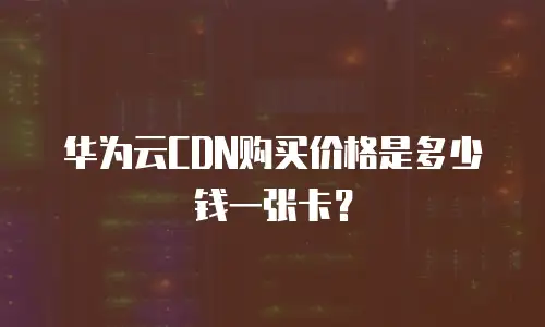 华为云CDN购买价格是多少钱一张卡？