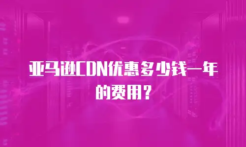 亚马逊CDN优惠多少钱一年的费用？