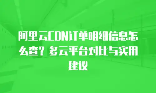 阿里云CDN订单明细信息怎么查？多云平台对比与实用建议