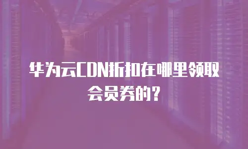 华为云CDN折扣在哪里领取会员券的？