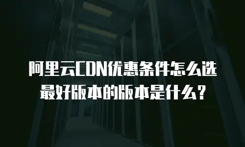 阿里云CDN优惠条件怎么选最好版本的版本是什么？