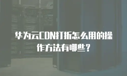 华为云CDN打折怎么用的操作方法有哪些？