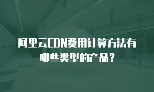 阿里云CDN费用计算方法有哪些类型的产品？