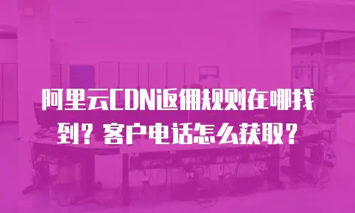 阿里云CDN返佣规则在哪找到？客户电话怎么获取？