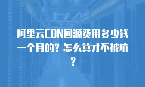 阿里云CDN回源费用多少钱一个月的？怎么算才不被坑？
