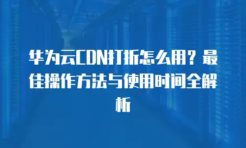 华为云CDN打折怎么用？最佳操作方法与使用时间全解析