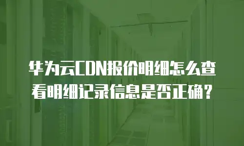 华为云CDN报价明细怎么查看明细记录信息是否正确？