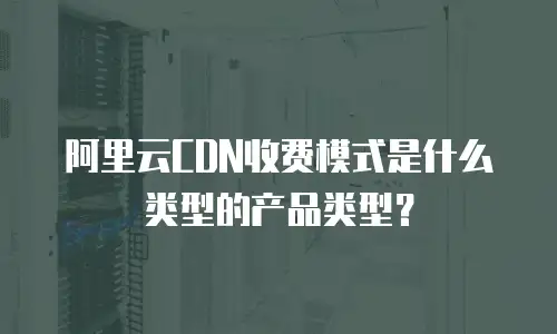 阿里云CDN收费模式是什么类型的产品类型？