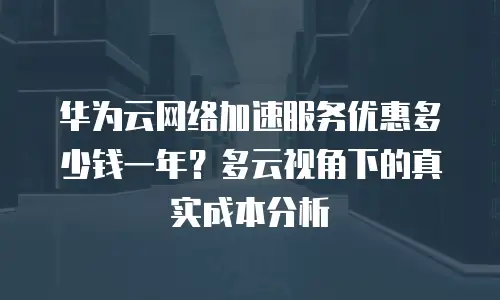 华为云网络加速服务优惠多少钱一年？多云视角下的真实成本分析