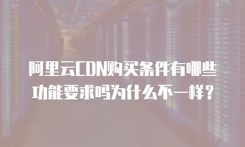 阿里云CDN购买条件有哪些功能要求吗为什么不一样？