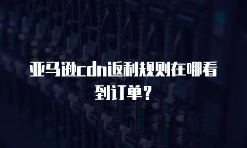 亚马逊cdn返利规则在哪看到订单？