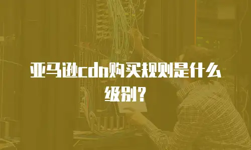 亚马逊cdn购买规则是什么级别？