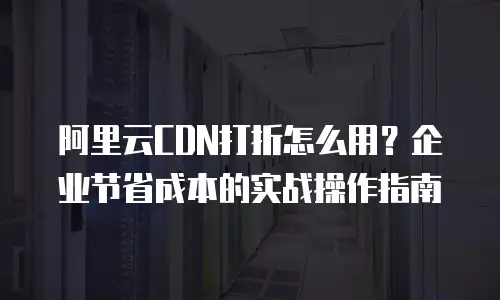 阿里云CDN打折怎么用？企业节省成本的实战操作指南
