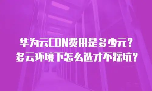 华为云CDN费用是多少元？多云环境下怎么选才不踩坑？