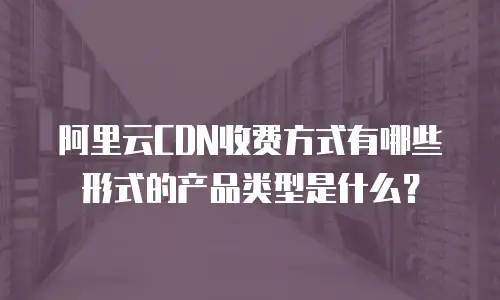 阿里云CDN收费方式有哪些形式的产品类型是什么？
